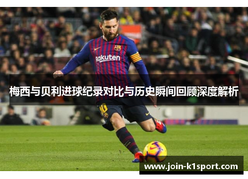 梅西与贝利进球纪录对比与历史瞬间回顾深度解析